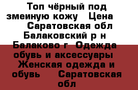 Топ чёрный под змеиную кожу › Цена ­ 100 - Саратовская обл., Балаковский р-н, Балаково г. Одежда, обувь и аксессуары » Женская одежда и обувь   . Саратовская обл.